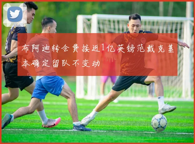 布阿迪转会费接近1亿英镑范戴克基本确定留队不变动