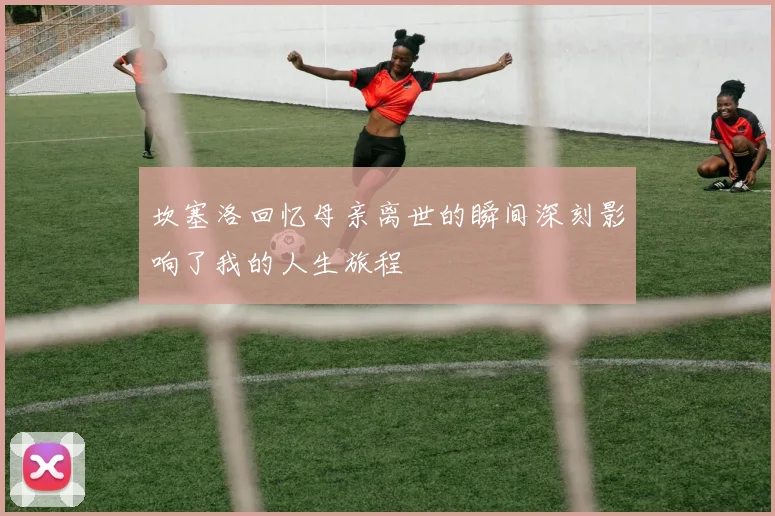 坎塞洛回忆母亲离世的瞬间深刻影响了我的人生旅程