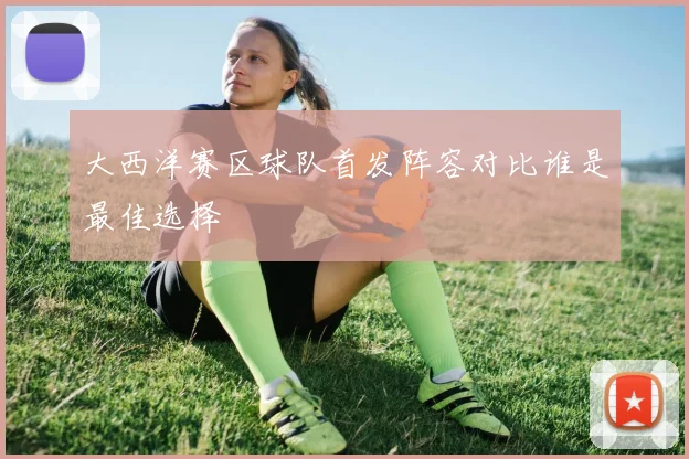 大西洋赛区球队首发阵容对比谁是最佳选择