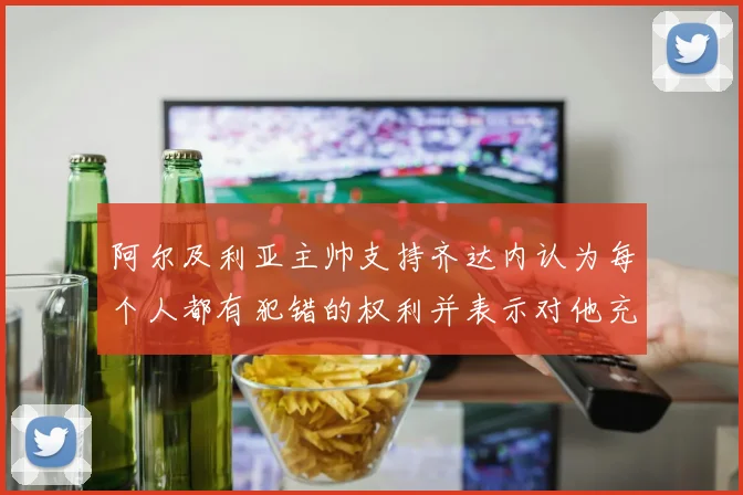 阿尔及利亚主帅支持齐达内认为每个人都有犯错的权利并表示对他充满信心
