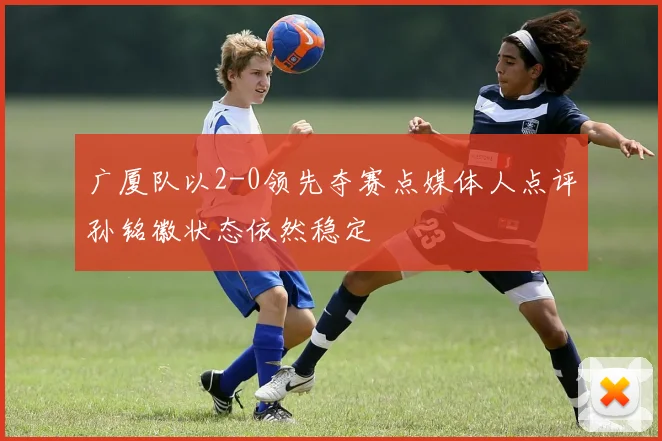 广厦队以2-0领先夺赛点媒体人点评孙铭徽状态依然稳定