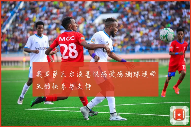 奥亚萨瓦尔谈喜悦感受感谢球迷带来的快乐与支持