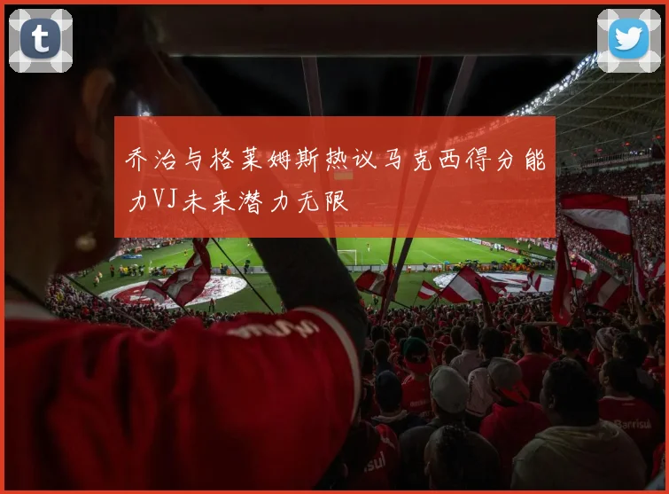 乔治与格莱姆斯热议马克西得分能力VJ未来潜力无限