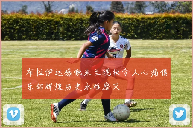 布拉伊达感慨米兰现状令人心痛俱乐部辉煌历史永难磨灭