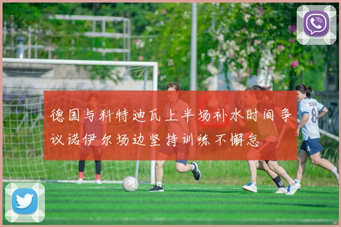 德国与科特迪瓦上半场补水时间争议诺伊尔场边坚持训练不懈怠