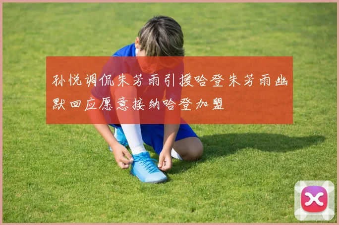 孙悦调侃朱芳雨引援哈登朱芳雨幽默回应愿意接纳哈登加盟