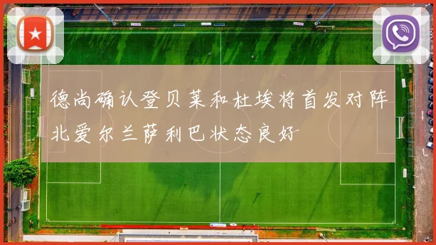 德尚确认登贝莱和杜埃将首发对阵北爱尔兰萨利巴状态良好