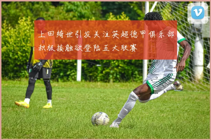 上田绮世引发关注英超德甲俱乐部积极接触欲登陆五大联赛